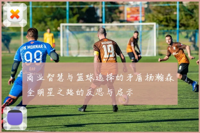 商业智慧与篮球选择的矛盾杨瀚森全明星之路的反思与启示