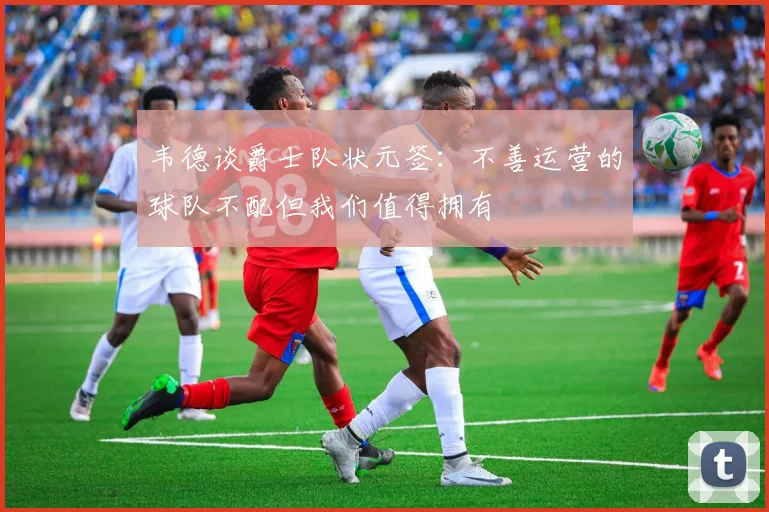 韦德谈爵士队状元签：不善运营的球队不配但我们值得拥有