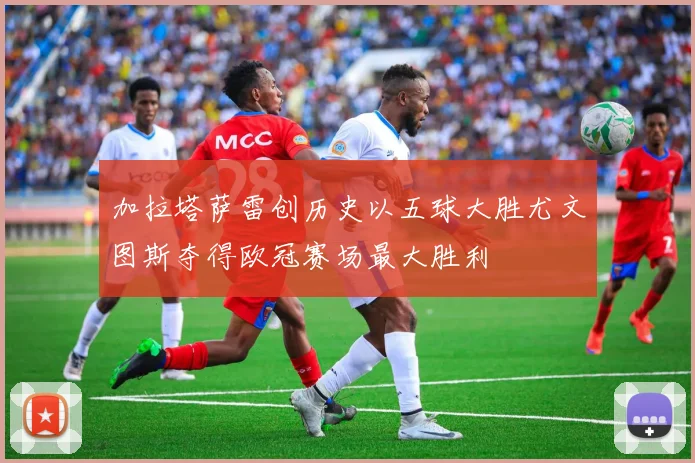 加拉塔萨雷创历史以五球大胜尤文图斯夺得欧冠赛场最大胜利