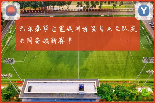 巴尔泰萨吉重返训练场与米兰队友共同备战新赛季