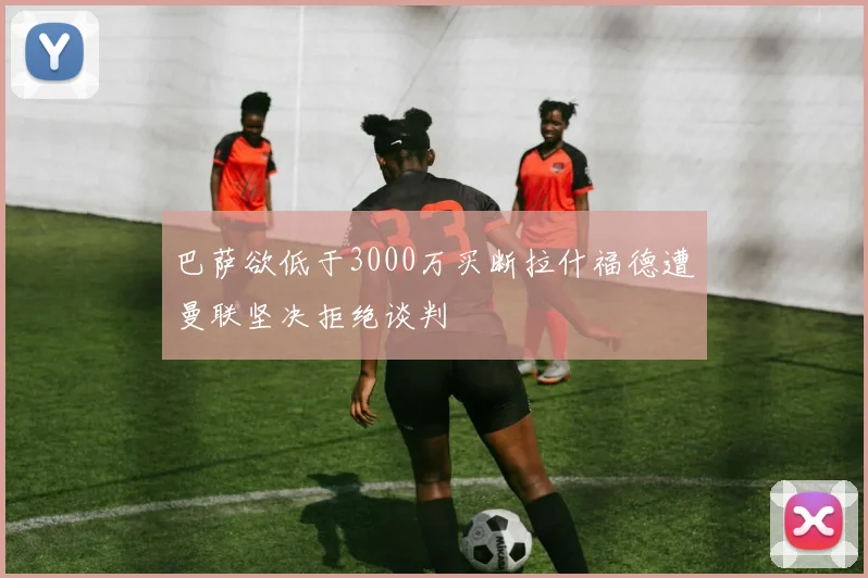 巴萨欲低于3000万买断拉什福德遭曼联坚决拒绝谈判