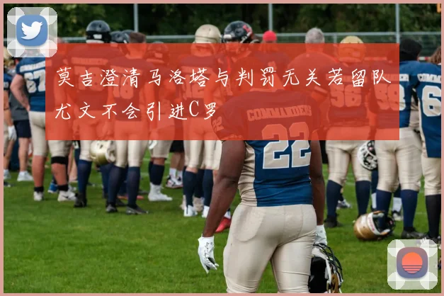 莫吉澄清马洛塔与判罚无关若留队尤文不会引进C罗