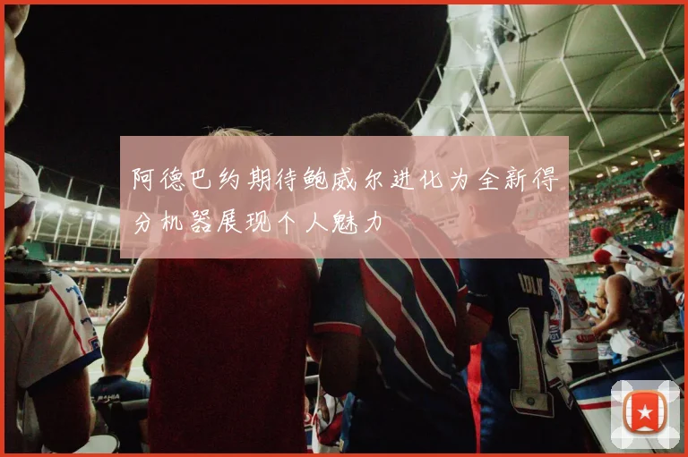 阿德巴约期待鲍威尔进化为全新得分机器展现个人魅力