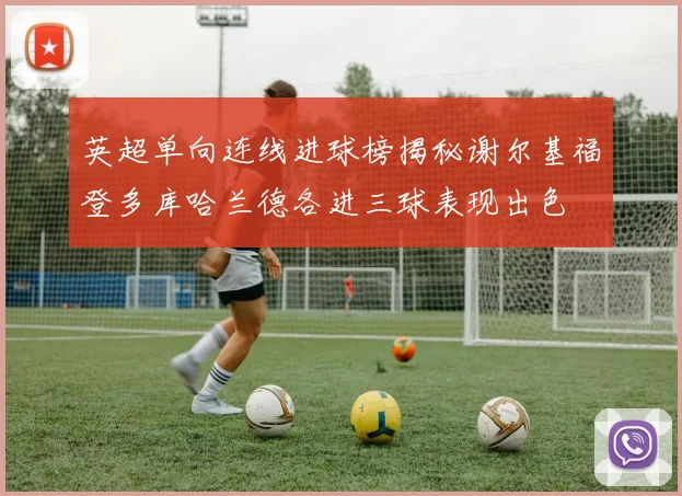 英超单向连线进球榜揭秘谢尔基福登多库哈兰德各进三球表现出色