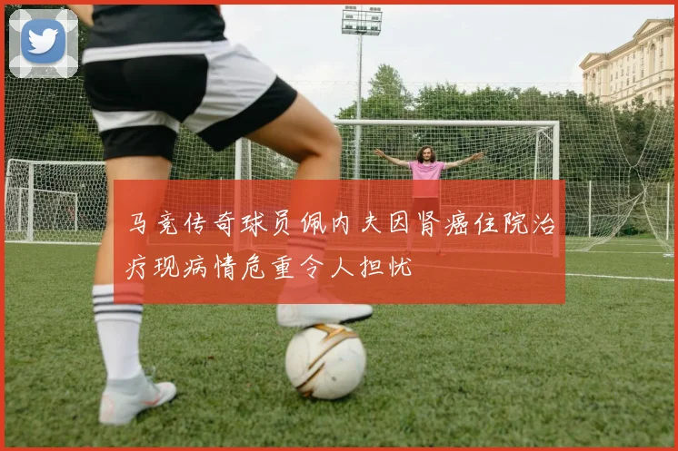 马竞传奇球员佩内夫因肾癌住院治疗现病情危重令人担忧