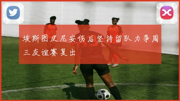 埃斯图皮尼安伤后坚持留队力争周三友谊赛复出