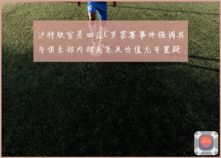 沙特联官员回应C罗罢赛事件强调其与俱乐部内部关系及价值无可置疑