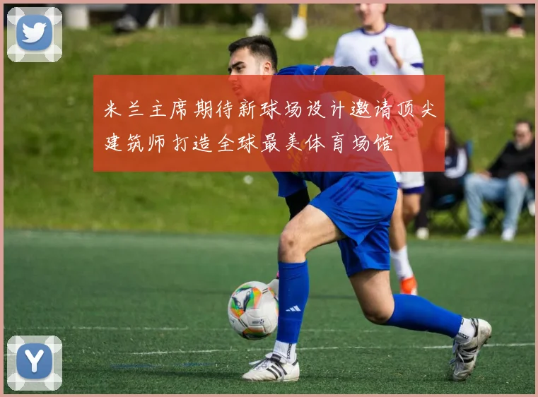 米兰主席期待新球场设计邀请顶尖建筑师打造全球最美体育场馆