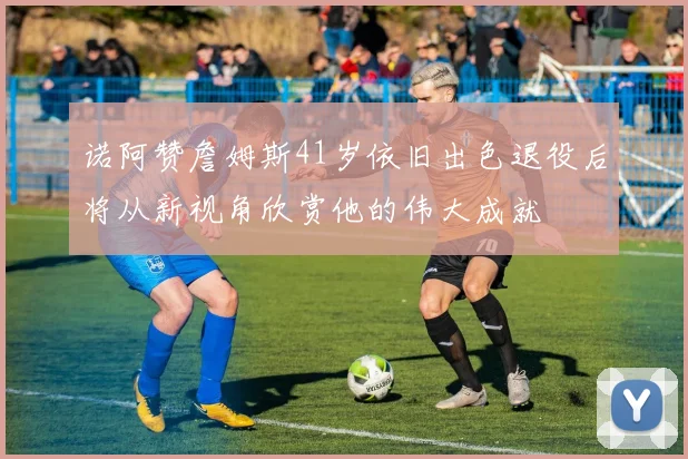 诺阿赞詹姆斯41岁依旧出色退役后将从新视角欣赏他的伟大成就