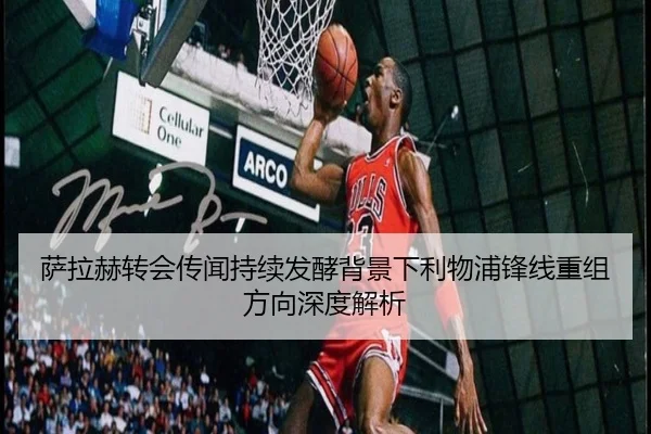 萨拉赫转会传闻持续发酵背景下利物浦锋线重组方向深度解析 | LEDONGSPORTS